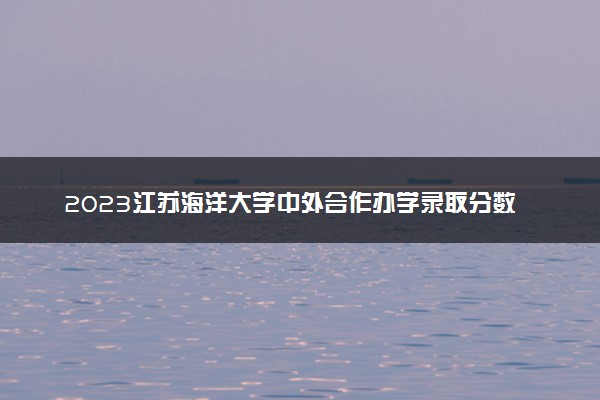 2023江苏海洋大学中外合作办学录取分数线 最低多少分能上
