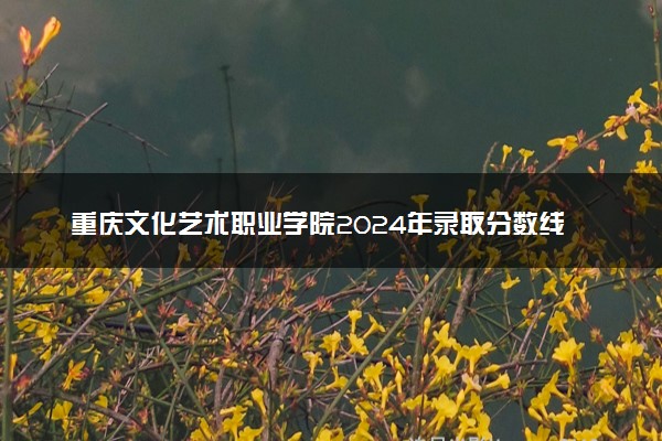 重庆文化艺术职业学院2024年录取分数线 各专业录取最低分及位次