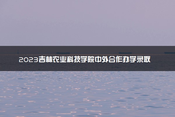 2023吉林农业科技学院中外合作办学录取分数线 最低多少分能上