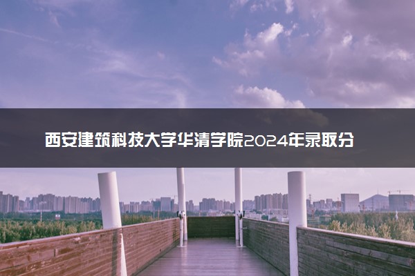 西安建筑科技大学华清学院2024年录取分数线 各专业录取最低分及位次