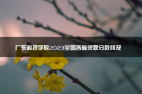 广东科技学院2023全国各省录取分数线及最低位次 高考多少分能上