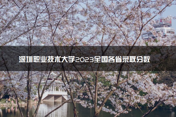 深圳职业技术大学2023全国各省录取分数线及最低位次 高考多少分能上
