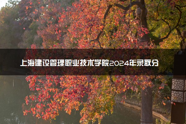 上海建设管理职业技术学院2024年录取分数线 各专业录取最低分及位次