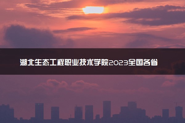 湖北生态工程职业技术学院2023全国各省录取分数线及最低位次 高考多少分能上