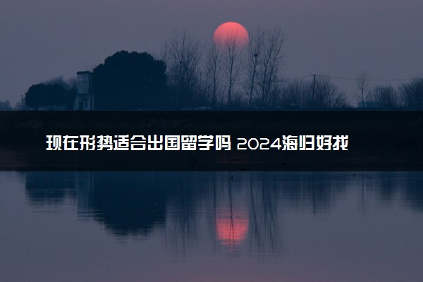 现在形势适合出国留学吗 2024海归好找工作吗