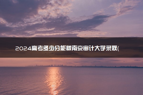 2024高考多少分能被南京审计大学录取（附2023各省最低录取分数线及位次）