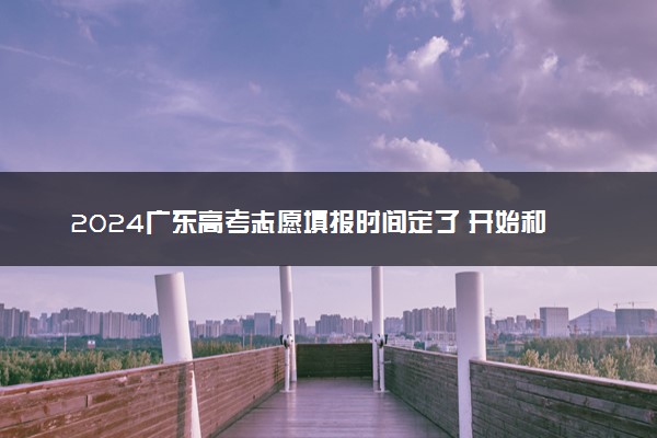 2024广东高考志愿填报时间定了 开始和截止填报时间什么时候