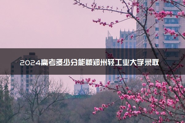 2024高考多少分能被郑州轻工业大学录取（附2023各省最低录取分数线及位次）