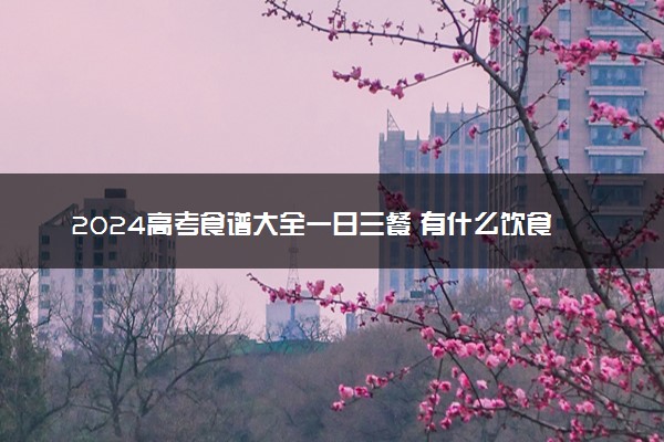 2024高考食谱大全一日三餐 有什么饮食注意事项