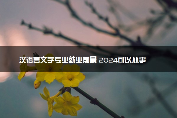 汉语言文学专业就业前景 2024可以从事哪些工作