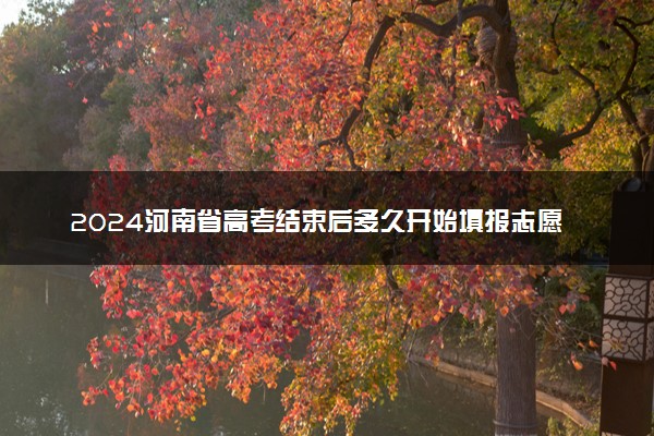 2024河南省高考结束后多久开始填报志愿 考试后多少天