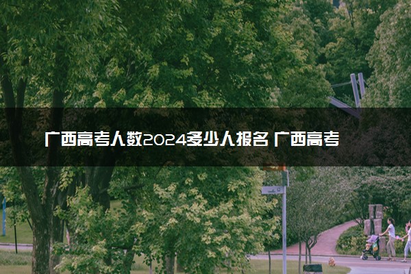 广西高考人数2024多少人报名 广西高考报名人数预测