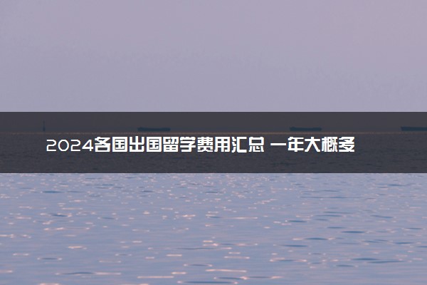 2024各国出国留学费用汇总 一年大概多少钱