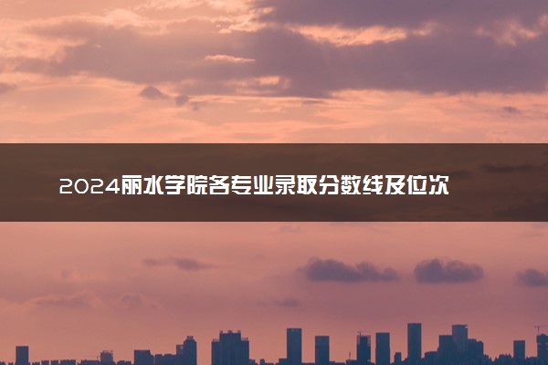 2024丽水学院各专业录取分数线及位次 各省录取最低分是多少