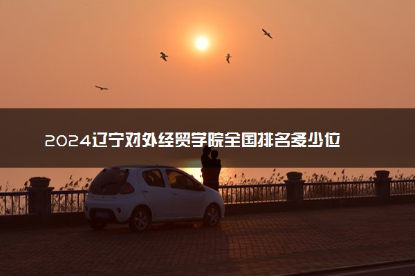 2024辽宁对外经贸学院全国排名多少位 最新全国排行榜