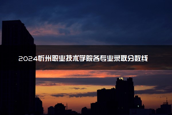 2024忻州职业技术学院各专业录取分数线及位次 各省录取最低分是多少