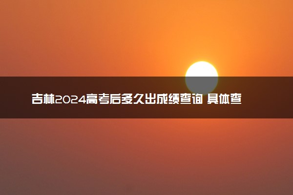 吉林2024高考后多久出成绩查询 具体查分时间什么时候