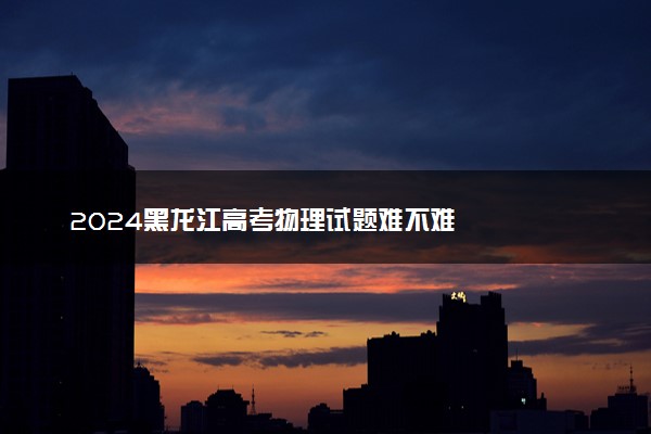 2024黑龙江高考物理试题难不难