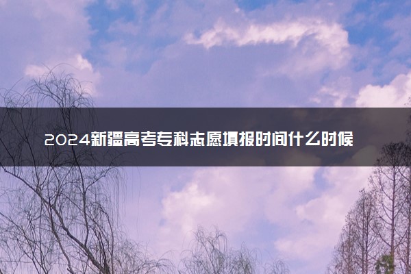 2024新疆高考专科志愿填报时间什么时候 具体填报和截止时间