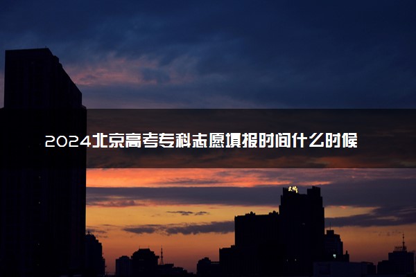 2024北京高考专科志愿填报时间什么时候 具体填报和截止时间