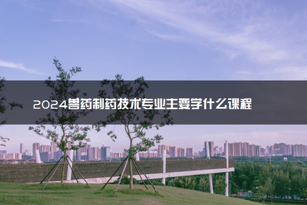 2024兽药制药技术专业主要学什么课程 就业前景及方向有哪些