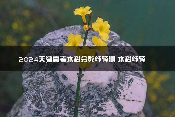 2024天津高考本科分数线预测 本科线预计是多少分