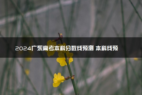 2024广东高考本科分数线预测 本科线预计是多少分