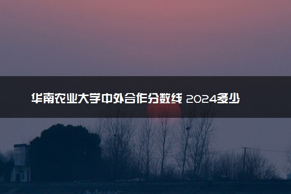 华南农业大学中外合作分数线 2024多少分可以录取