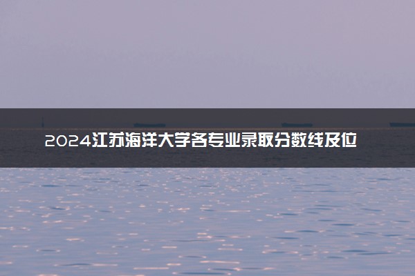 2024江苏海洋大学各专业录取分数线及位次 各省录取最低分是多少