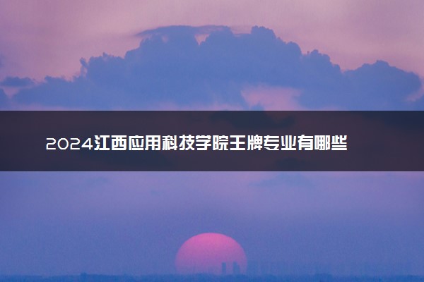 2024江西应用科技学院王牌专业有哪些 最好的专业是什么