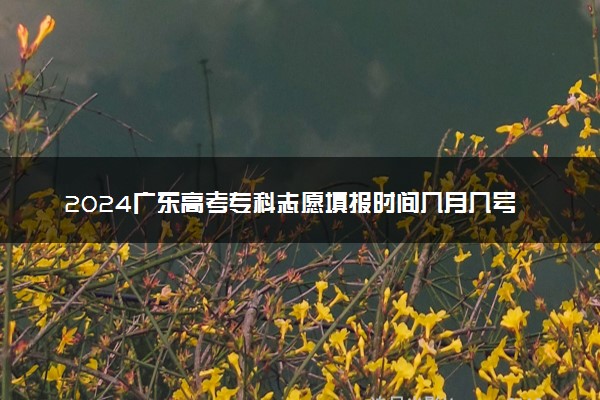2024广东高考专科志愿填报时间几月几号 具体填报时间安排