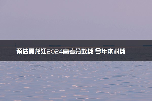 预估黑龙江2024高考分数线 今年本科线大概是多少