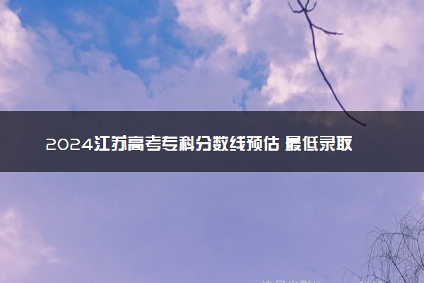 2024江苏高考专科分数线预估 最低录取分预计是多少