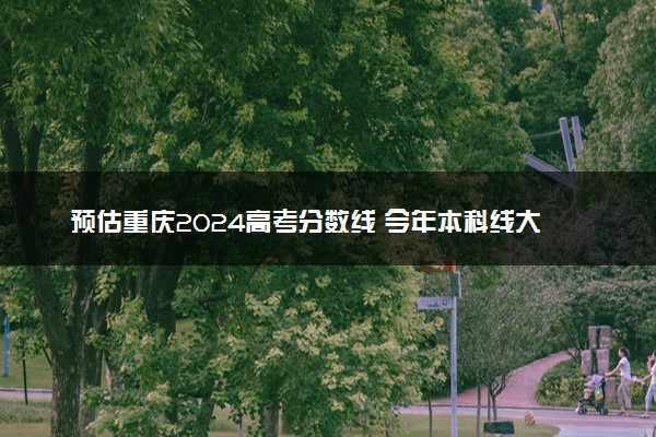 预估重庆2024高考分数线 今年本科线大概是多少