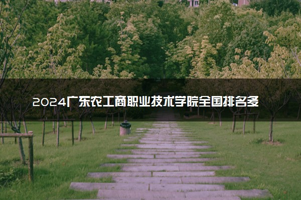 2024广东农工商职业技术学院全国排名多少位 最新全国排行榜