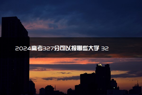 2024高考327分可以报哪些大学 327分左右能上的院校名单