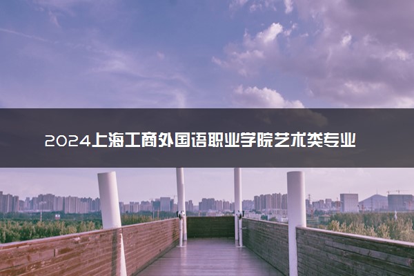 2024上海工商外国语职业学院艺术类专业学费多少钱一年 各专业收费标准