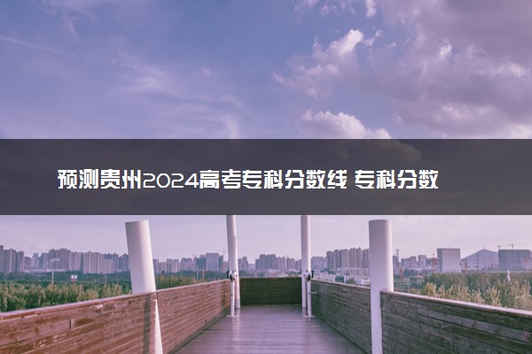 预测贵州2024高考专科分数线 专科分数线预估