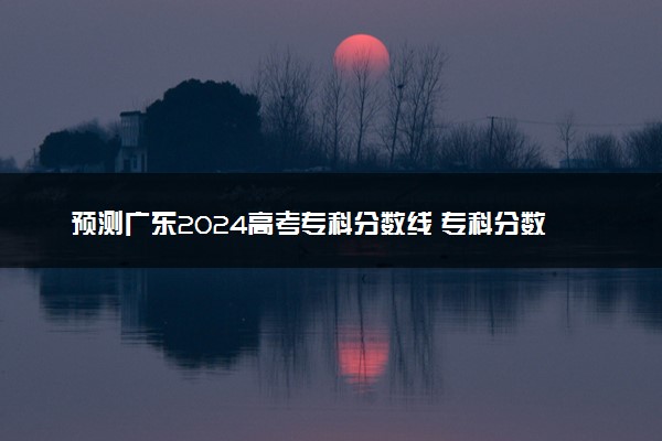 预测广东2024高考专科分数线 专科分数线预估