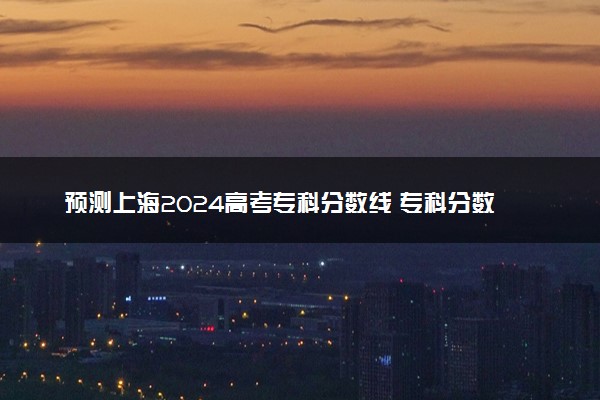 预测上海2024高考专科分数线 专科分数线预估