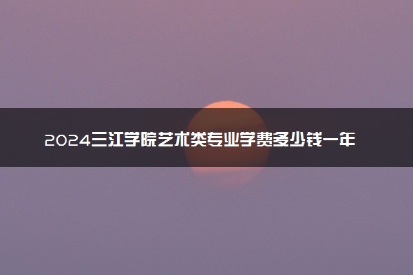 2024三江学院艺术类专业学费多少钱一年 各专业收费标准