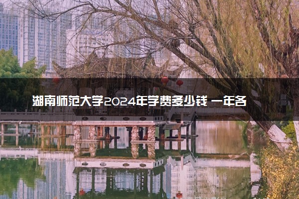 湖南师范大学2024年学费多少钱 一年各专业收费标准