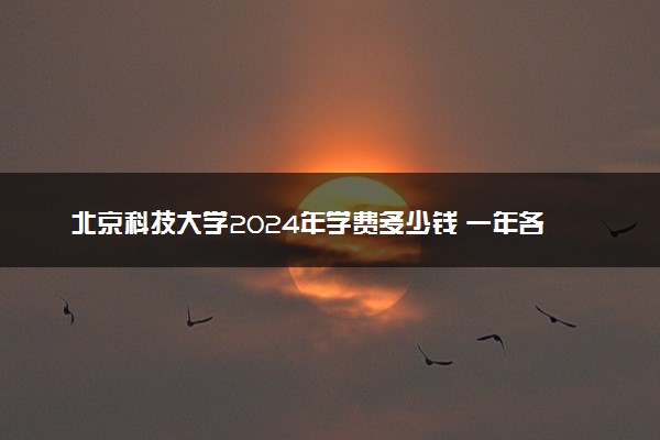 北京科技大学2024年学费多少钱 一年各专业收费标准
