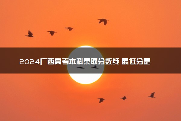 2024广西高考本科录取分数线 最低分是多少