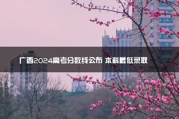 广西2024高考分数线公布 本科最低录取控制线