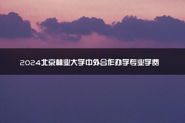 2024北京林业大学中外合作办学专业学费多少钱