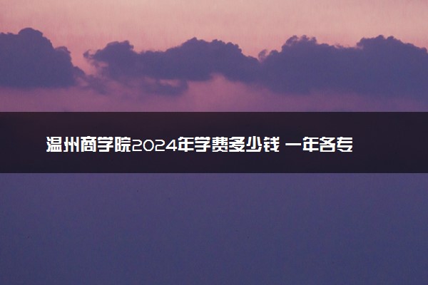 温州商学院2024年学费多少钱 一年各专业收费标准