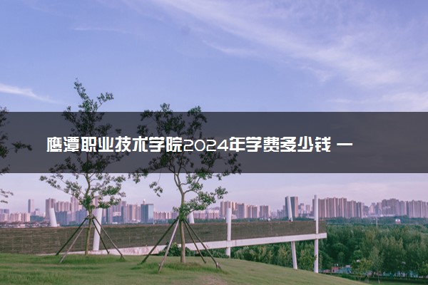 鹰潭职业技术学院2024年学费多少钱 一年各专业收费标准