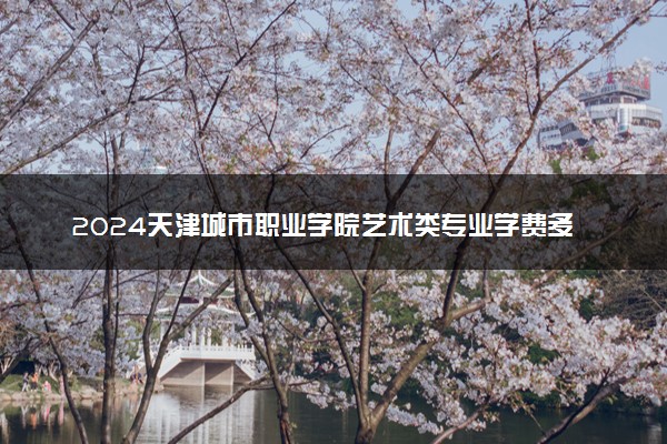 2024天津城市职业学院艺术类专业学费多少钱一年 各专业收费标准
