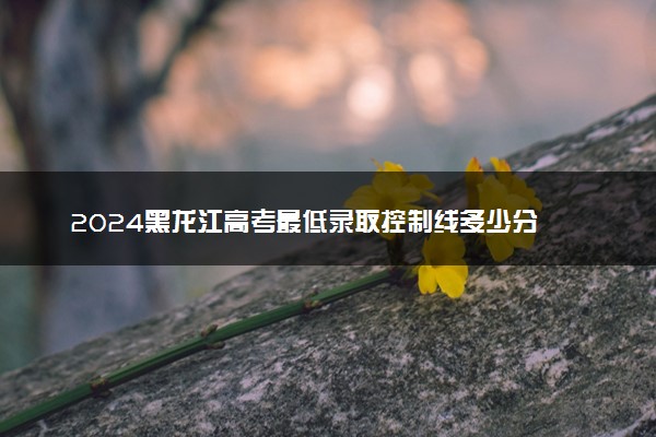 2024黑龙江高考最低录取控制线多少分 各批分数线公布